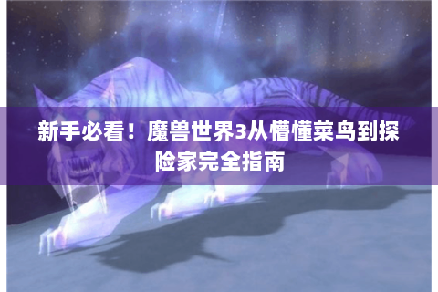 新手必看！魔兽世界3从懵懂菜鸟到探险家完全指南