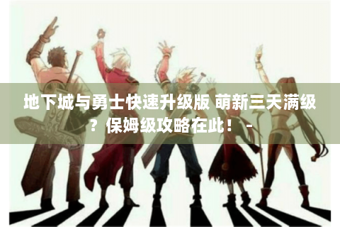 地下城与勇士快速升级版 萌新三天满级？保姆级攻略在此！ -