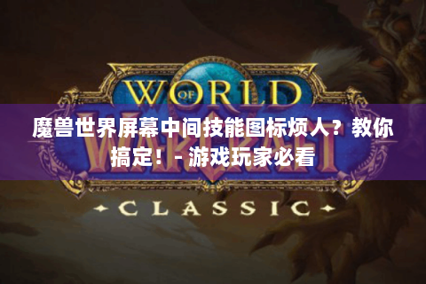 魔兽世界屏幕中间技能图标烦人？教你搞定！- 游戏玩家必看