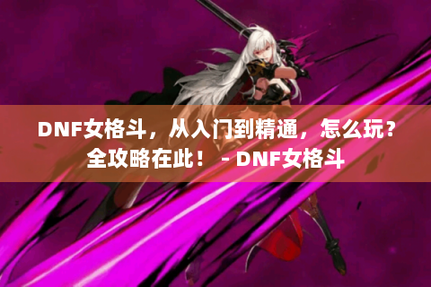 DNF女格斗，从入门到精通，怎么玩？全攻略在此！ - DNF女格斗