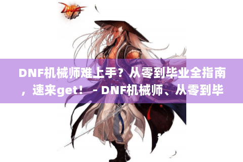 DNF机械师难上手？从零到毕业全指南，速来get！ - DNF机械师、从零到毕业、全指南、难上手