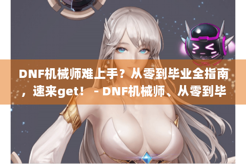 DNF机械师难上手？从零到毕业全指南，速来get！ - DNF机械师、从零到毕业、全指南、难上手