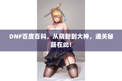 DNF百度百科，从萌新到大神，通关秘籍在此！