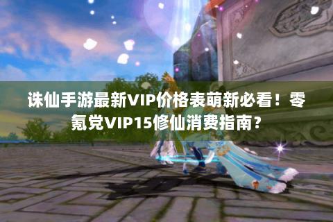 诛仙手游最新VIP价格表萌新必看！零氪党VIP15修仙消费指南？