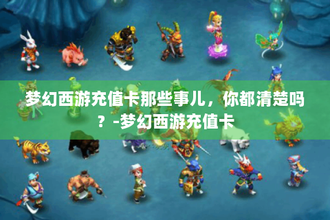 梦幻西游充值卡那些事儿，你都清楚吗？-梦幻西游充值卡