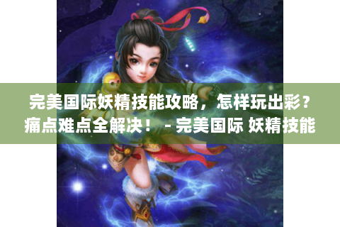 完美国际妖精技能攻略，怎样玩出彩？痛点难点全解决！ - 完美国际 妖精技能