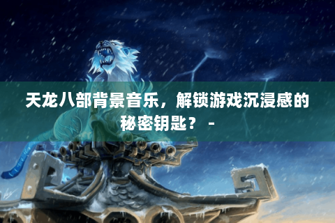 天龙八部背景音乐，解锁游戏沉浸感的秘密钥匙？ -