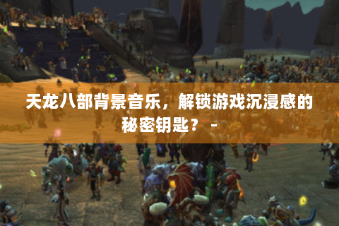 天龙八部背景音乐，解锁游戏沉浸感的秘密钥匙？ -