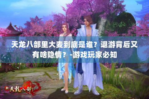 天龙八部里大麦到底是谁？退游背后又有啥隐情？-游戏玩家必知
