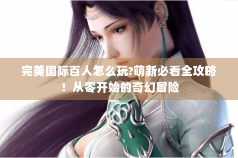 完美国际百人怎么玩?萌新必看全攻略！从零开始的奇幻冒险