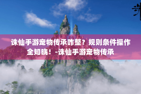 诛仙手游宠物传承咋整？规则条件操作全知晓！-诛仙手游宠物传承