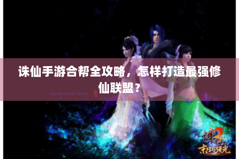 诛仙手游合帮全攻略，怎样打造最强修仙联盟？