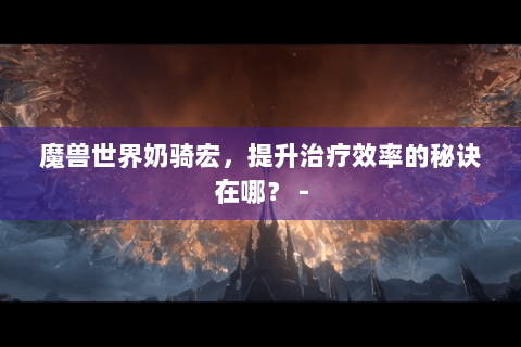 魔兽世界奶骑宏，提升治疗效率的秘诀在哪？ -