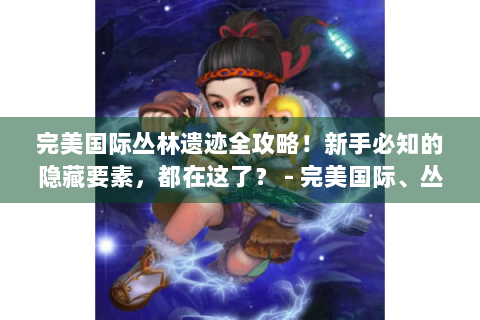 完美国际丛林遗迹全攻略！新手必知的隐藏要素，都在这了？ - 完美国际、丛林遗迹、全攻略、新手、隐藏宝箱、BOSS弱点、剧情彩蛋