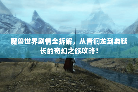魔兽世界剧情全拆解，从青铜龙到典狱长的奇幻之旅攻略！