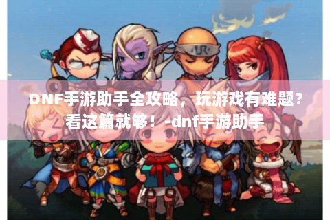 DNF手游助手全攻略，玩游戏有难题？看这篇就够！-dnf手游助手