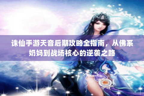 诛仙手游天音后期攻略全指南，从佛系奶妈到战场核心的逆袭之路