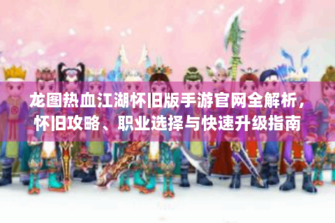 龙图热血江湖怀旧版手游官网全解析，怀旧攻略、职业选择与快速升级指南