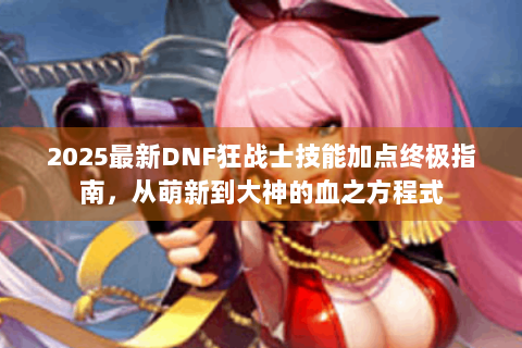 2025最新DNF狂战士技能加点终极指南，从萌新到大神的血之方程式