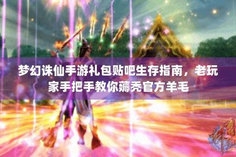 梦幻诛仙手游礼包贴吧生存指南，老玩家手把手教你薅秃官方羊毛