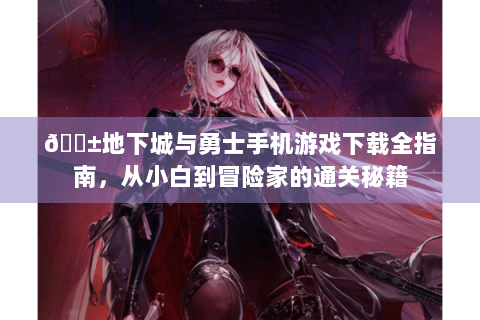 📱地下城与勇士手机游戏下载全指南，从小白到冒险家的通关秘籍
