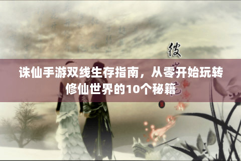 诛仙手游双线生存指南，从零开始玩转修仙世界的10个秘籍