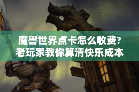 魔兽世界点卡怎么收费?老玩家教你算清快乐成本