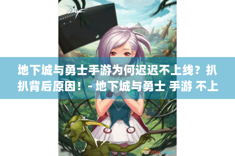 地下城与勇士手游为何迟迟不上线？扒扒背后原因！- 地下城与勇士 手游 不上线 原因