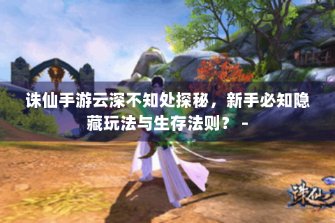 诛仙手游云深不知处探秘，新手必知隐藏玩法与生存法则？ -
