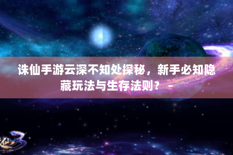 诛仙手游云深不知处探秘，新手必知隐藏玩法与生存法则？ -