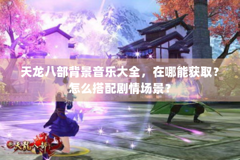 天龙八部背景音乐大全，在哪能获取？怎么搭配剧情场景？