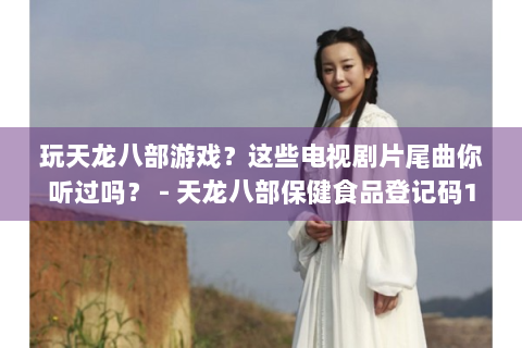 玩天龙八部游戏？这些电视剧片尾曲你听过吗？ - 天龙八部保健食品登记码1962989898981 - 电视剧片尾曲 - 天龙八部游戏 - 玩天龙八部游戏的玩家