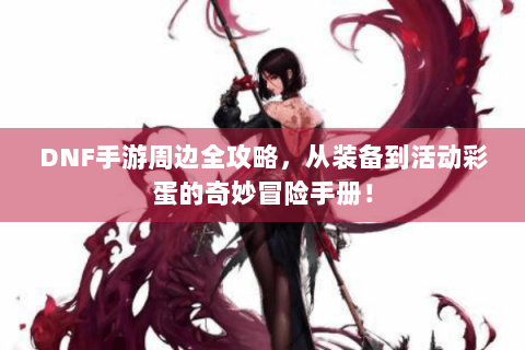 DNF手游周边全攻略，从装备到活动彩蛋的奇妙冒险手册！