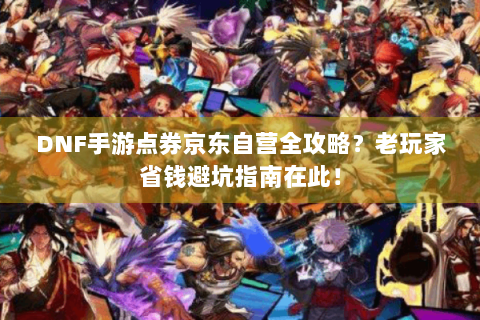 DNF手游点券京东自营全攻略？老玩家省钱避坑指南在此！