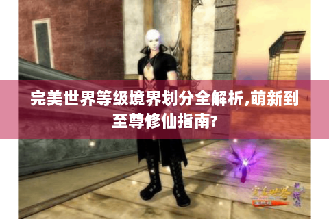 完美世界等级境界划分全解析,萌新到至尊修仙指南?