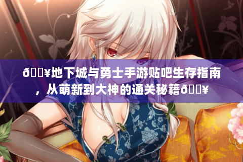 🔥地下城与勇士手游贴吧生存指南，从萌新到大神的通关秘籍🔥
