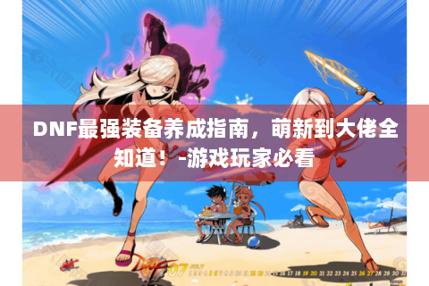 DNF最强装备养成指南，萌新到大佬全知道！-游戏玩家必看