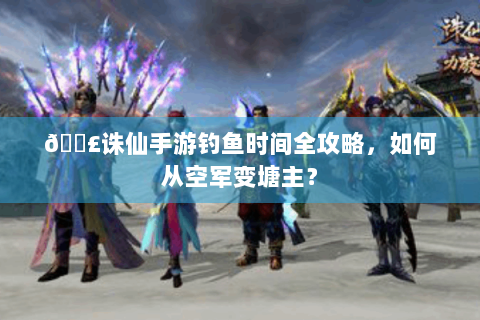 🎣诛仙手游钓鱼时间全攻略，如何从空军变塘主？