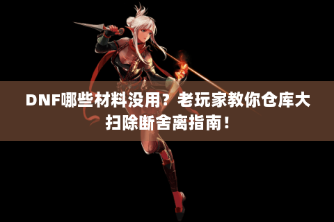 DNF哪些材料没用？老玩家教你仓库大扫除断舍离指南！