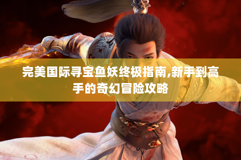 完美国际寻宝鱼妖终极指南,新手到高手的奇幻冒险攻略