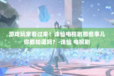 游戏玩家看过来！诛仙电视剧那些事儿你都知道吗？-诛仙 电视剧