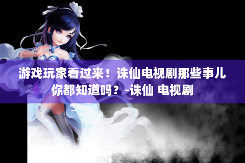 游戏玩家看过来！诛仙电视剧那些事儿你都知道吗？-诛仙 电视剧