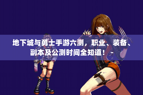 地下城与勇士手游六测，职业、装备、副本及公测时间全知道！ -