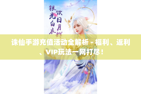 诛仙手游充值活动全解析 - 福利、返利、VIP玩法一网打尽！