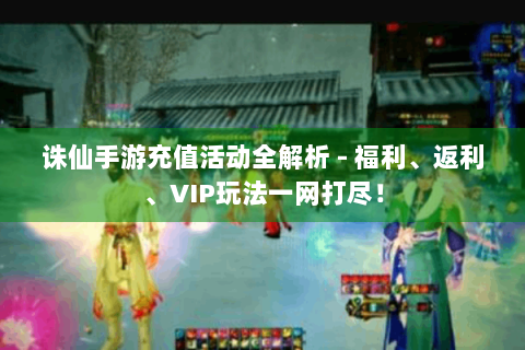 诛仙手游充值活动全解析 - 福利、返利、VIP玩法一网打尽！