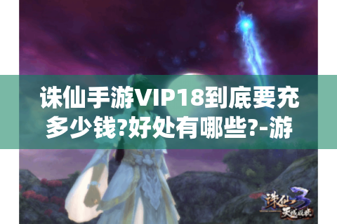 诛仙手游VIP18到底要充多少钱?好处有哪些?-游戏攻略