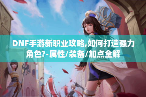 DNF手游新职业攻略,如何打造强力角色?-属性/装备/加点全解