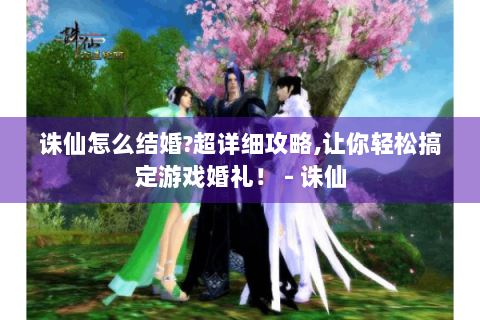 诛仙怎么结婚?超详细攻略,让你轻松搞定游戏婚礼！ - 诛仙