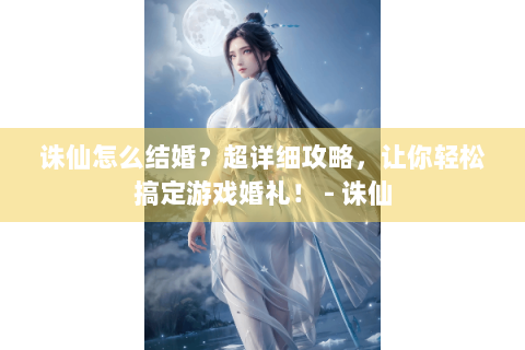 诛仙怎么结婚？超详细攻略，让你轻松搞定游戏婚礼！ - 诛仙
