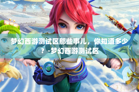 梦幻西游测试区那些事儿，你知道多少？-梦幻西游测试区
